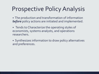 Prospective Policy Analysis
 The production and transformation of information
before policy actions are initiated and implemented.
 Tends to Characterize the operating styles of
economists, systems analysts, and operations
researchers.
 Synthesizes information to draw policy alternatives
and preferences.
 