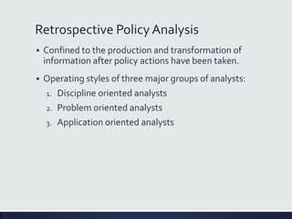 Retrospective Policy Analysis
 Confined to the production and transformation of
information after policy actions have been taken.
 Operating styles of three major groups of analysts:
1. Discipline oriented analysts
2. Problem oriented analysts
3. Application oriented analysts
 