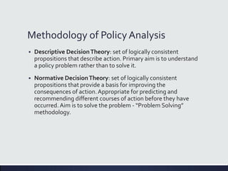 Methodology of Policy Analysis
 Descriptive DecisionTheory: set of logically consistent
propositions that describe action. Primary aim is to understand
a policy problem rather than to solve it.
 Normative DecisionTheory: set of logically consistent
propositions that provide a basis for improving the
consequences of action.Appropriate for predicting and
recommending different courses of action before they have
occurred. Aim is to solve the problem - “Problem Solving”
methodology.
 