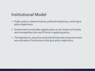 Institutional Model
 Public policy is determined by political institutions, which give
policy legitimacy.
 Government universally applies policy to all citizens of society
and monopolizes the use of force in applying policy.
 The legislature, executive and judicial branches of government
are examples of institutions that give policy legitimacy.
 