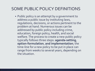 SOME PUBLIC POLICY DEFINITIONS
 Public policy is an attempt by a government to
address a public issue by instituting laws,
regulations, decisions, or actions pertinent to the
problem at hand. Numerous issues can be
addressed by public policy including crime,
education, foreign policy, health, and social
welfare.The process to create a new public policy
typically follows three steps: agenda-setting,
option-formulation, and implementation; the
time-line for a new policy to be put in place can
range from weeks to several years, depending on
the situation.
 