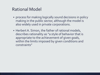 Rational Model
 process for making logically sound decisions in policy
making in the public sector, although the model is
also widely used in private corporations.
 HerbertA. Simon, the father of rational models,
describes rationality as “a style of behavior that is
appropriate to the achievement of given goals,
within the limits imposed by given conditions and
constraints”
 