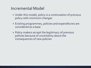 Incremental Model
 Under this model, policy is a continuation of previous
policy with minimum changes
 Existing programmes, policies and expenditures are
considered as a base
 Policy makers accept the legitimacy of previous
policies because of uncertainty about the
consequences of new policies
 