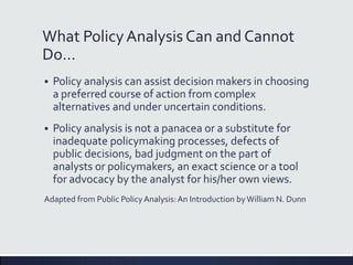 What PolicyAnalysis Can and Cannot
Do…
 Policy analysis can assist decision makers in choosing
a preferred course of action from complex
alternatives and under uncertain conditions.
 Policy analysis is not a panacea or a substitute for
inadequate policymaking processes, defects of
public decisions, bad judgment on the part of
analysts or policymakers, an exact science or a tool
for advocacy by the analyst for his/her own views.
Adapted from Public PolicyAnalysis:An Introduction byWilliam N. Dunn
 