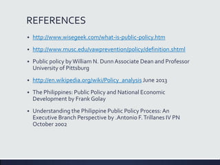 REFERENCES
 http://www.wisegeek.com/what-is-public-policy.htm
 http://www.musc.edu/vawprevention/policy/definition.shtml
 Public policy by William N. DunnAssociate Dean and Professor
University of Pittsburg
 http://en.wikipedia.org/wiki/Policy_analysis June 2013
 The Philippines: Public Policy and National Economic
Development by Frank Golay
 Understanding the Philippine Public Policy Process:An
Executive Branch Perspective by .Antonio F.Trillanes IV PN
October 2002
 