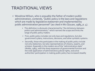 TRADITIONALVIEWS
 WoodrowWilson, who is arguably the father of modern public
administration, contends, “public policy is the laws and regulations
which are made by legislative statesmen and implemented by
public administration personnel” (as cited inWu Qiyuan, 1985, p. 4).
 This definition is obviously characterized by “the dichotomy between
politics and administration,” which narrows the scope and limits the
range of public policy makers.
 First, public policy includes not only laws and regulations, but also
government’s plans, instructions, decisions, and other symbolic systems.
 Secondly, those who participate in the making of public policy include
not only statesmen, but also representatives of citizens, experts, and
scholars. Especially in the modern era of the “administrative state”
(Waldo, 1984), with the sharp expansion of governmental function and
the wide application of administrative judicial rights, executive
authorities’ participation in making public policy has increased steadily
 