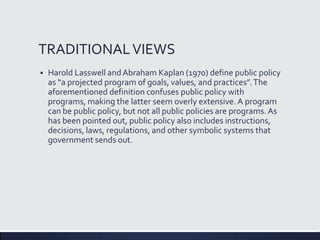 TRADITIONALVIEWS
 Harold Lasswell andAbraham Kaplan (1970) define public policy
as “a projected program of goals, values, and practices”.The
aforementioned definition confuses public policy with
programs, making the latter seem overly extensive. A program
can be public policy, but not all public policies are programs.As
has been pointed out, public policy also includes instructions,
decisions, laws, regulations, and other symbolic systems that
government sends out.
 