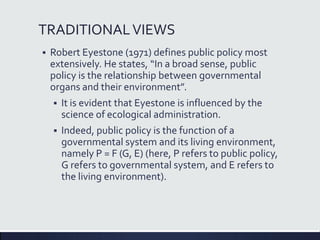 TRADITIONALVIEWS
 Robert Eyestone (1971) defines public policy most
extensively. He states, “In a broad sense, public
policy is the relationship between governmental
organs and their environment”.
 It is evident that Eyestone is influenced by the
science of ecological administration.
 Indeed, public policy is the function of a
governmental system and its living environment,
namely P = F (G, E) (here, P refers to public policy,
G refers to governmental system, and E refers to
the living environment).
 