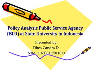 Policy Analysis Public Service AgencyPolicy Analysis Public Service Agency
(BLU) at State University in Indonesia(BLU) at State University in Indonesia
Presented By:Presented By:
Dhea Candra D.Dhea Candra D.
NIM: 116030117011013NIM: 116030117011013
 