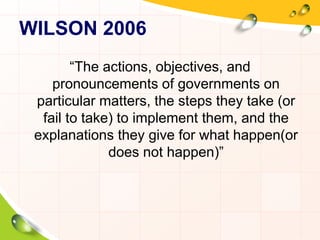 WILSON 2006 
“The actions, objectives, and 
pronouncements of governments on 
particular matters, the steps they take (or 
fail to take) to implement them, and the 
explanations they give for what happen(or 
does not happen)” 
 