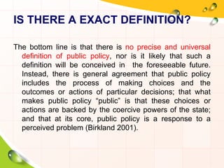 IS THERE A EXACT DEFINITION? 
The bottom line is that there is no precise and universal 
definition of public policy, nor is it likely that such a 
definition will be conceived in the foreseeable future. 
Instead, there is general agreement that public policy 
includes the process of making choices and the 
outcomes or actions of particular decisions; that what 
makes public policy “public” is that these choices or 
actions are backed by the coercive powers of the state; 
and that at its core, public policy is a response to a 
perceived problem (Birkland 2001). 
 