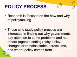 POLICY PROCESS 
• Research is focused on the how and why 
of policymaking. 
• Those who study policy process are 
interested in finding out why governments 
pay attention to some problems and not 
others (agenda setting), why policy 
changes or remains stable across time, 
and where policy comes from. 
 