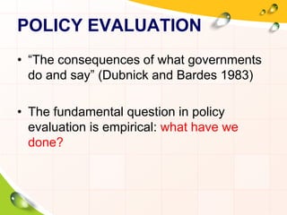 POLICY EVALUATION 
• “The consequences of what governments 
do and say” (Dubnick and Bardes 1983) 
• The fundamental question in policy 
evaluation is empirical: what have we 
done? 
 