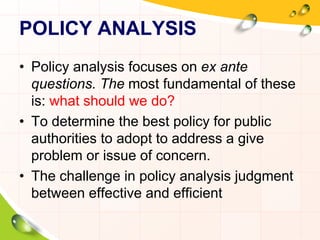 POLICY ANALYSIS 
• Policy analysis focuses on ex ante 
questions. The most fundamental of these 
is: what should we do? 
• To determine the best policy for public 
authorities to adopt to address a give 
problem or issue of concern. 
• The challenge in policy analysis judgment 
between effective and efficient 
 