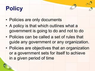Policy 
• Policies are only documents 
• A policy is that which outlines what a 
government is going to do and not to do 
• Policies can be called a set of rules that 
guide any government or any organization. 
• Policies are objectives that an organization 
or a government sets for itself to achieve 
in a given period of time 
 