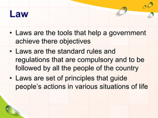 Law 
• Laws are the tools that help a government 
achieve there objectives 
• Laws are the standard rules and 
regulations that are compulsory and to be 
followed by all the people of the country 
• Laws are set of principles that guide 
people’s actions in various situations of life 
 
