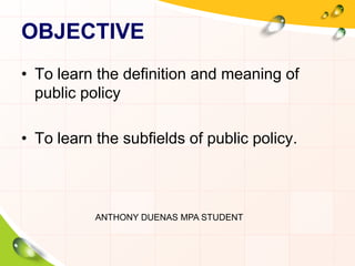 OBJECTIVE 
• To learn the definition and meaning of 
public policy 
• To learn the subfields of public policy. 
ANTHONY DUENAS MPA STUDENT 
 