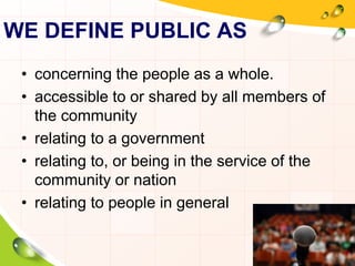 WE DEFINE PUBLIC AS 
• concerning the people as a whole. 
• accessible to or shared by all members of 
the community 
• relating to a government 
• relating to, or being in the service of the 
community or nation 
• relating to people in general 
 