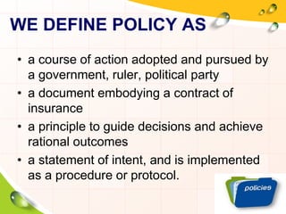 WE DEFINE POLICY AS 
• a course of action adopted and pursued by 
a government, ruler, political party 
• a document embodying a contract of 
insurance 
• a principle to guide decisions and achieve 
rational outcomes 
• a statement of intent, and is implemented 
as a procedure or protocol. 
 
