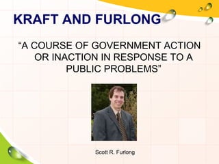KRAFT AND FURLONG 
“A COURSE OF GOVERNMENT ACTION 
OR INACTION IN RESPONSE TO A 
PUBLIC PROBLEMS” 
Scott R. Furlong 
 