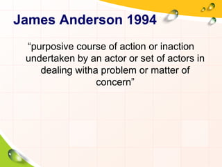 James Anderson 1994 
“purposive course of action or inaction 
undertaken by an actor or set of actors in 
dealing witha problem or matter of 
concern” 
 