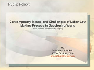 Contemporary Issues and Challenges of Labor Law 
Making Process in Developing World 
(with special reference to Nepal) 
By 
Krishna H Pushkar 
10th of October, 2014 
khpushkar@gmail.com 
Public Policy: 
 
