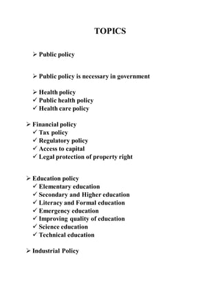 TOPICS
 Public policy
 Public policy is necessary in government
 Health policy
 Public health policy
 Health care policy
 Financial policy
 Tax policy
 Regulatory policy
 Access to capital
 Legal protection of property right
 Education policy
 Elementary education
 Secondary and Higher education
 Literacy and Formal education
 Emergency education
 Improving quality of education
 Science education
 Technical education
 Industrial Policy
 