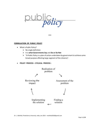 Dr. L. Mothilal, Pondicherry University, India, Jan-2016 – mothilal2020@gmail.com
Page 1 of 10
***
FORMULATION OF PUBLIC POLICY
 What is Public Policy?
 No single definition
 It is what Governments Say and Do or Do Not
 “A Public Policy is a plan of action undertaken by government to achieve some
broad purpose affecting large segment of the citizenry”.
 POLICY PROCESS – CYCLICAL PROCESS :
Realisation of
problem
Assessment of the
problem
Finding a
solution
Implementing
the solution
Reviewing the
impact
 