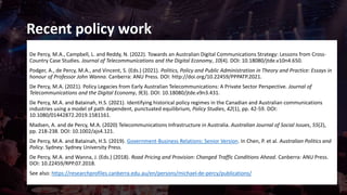 Recent policy work
De Percy, M.A., Campbell, L. and Reddy, N. (2022). Towards an Australian Digital Communications Strategy: Lessons from Cross-
Country Case Studies. Journal of Telecommunications and the Digital Economy, 10(4). DOI: 10.18080/jtde.v10n4.650.
Podger, A., de Percy, M.A., and Vincent, S. (Eds.) (2021). Politics, Policy and Public Administration in Theory and Practice: Essays in
honour of Professor John Wanna. Canberra: ANU Press. DOI: http://doi.org/10.22459/PPPATP.2021.
De Percy, M.A. (2021). Policy Legacies from Early Australian Telecommunications: A Private Sector Perspective. Journal of
Telecommunications and the Digital Economy, 9(3). DOI: 10.18080/jtde.v9n3.431.
De Percy, M.A. and Batainah, H.S. (2021). Identifying historical policy regimes in the Canadian and Australian communications
industries using a model of path dependent, punctuated equilibrium, Policy Studies, 42(1), pp. 42-59. DOI:
10.1080/01442872.2019.1581161.
Madsen, A. and de Percy, M.A. (2020) Telecommunications Infrastructure in Australia. Australian Journal of Social Issues, 55(2),
pp. 218-238. DOI: 10.1002/ajs4.121.
De Percy, M.A. and Batainah, H.S. (2019). Government-Business Relations: Senior Version. In Chen, P. et al. Australian Politics and
Policy. Sydney: Sydney University Press.
De Percy, M.A. and Wanna, J. (Eds.) (2018). Road Pricing and Provision: Changed Traffic Conditions Ahead. Canberra: ANU Press.
DOI: 10.22459/RPP.07.2018.
See also: https://researchprofiles.canberra.edu.au/en/persons/michael-de-percy/publications/
 