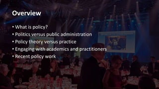 Overview
• What is policy?
• Politics versus public administration
• Policy theory versus practice
• Engaging with academics and practitioners
• Recent policy work
 