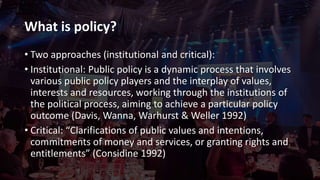 What is policy?
• Two approaches (institutional and critical):
• Institutional: Public policy is a dynamic process that involves
various public policy players and the interplay of values,
interests and resources, working through the institutions of
the political process, aiming to achieve a particular policy
outcome (Davis, Wanna, Warhurst & Weller 1992)
• Critical: “Clarifications of public values and intentions,
commitments of money and services, or granting rights and
entitlements” (Considine 1992)
 