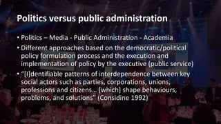 Politics versus public administration
• Politics – Media - Public Administration - Academia
• Different approaches based on the democratic/political
policy formulation process and the execution and
implementation of policy by the executive (public service)
• “[I]dentifiable patterns of interdependence between key
social actors such as parties, corporations, unions,
professions and citizens… [which] shape behaviours,
problems, and solutions” (Considine 1992)
 