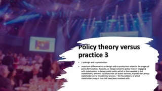 Policy theory versus
practice 3
• Co-design and co-production
• Important differences in co-design and co-production relate to the stages of
policy formulation. Typically, co-design concerns policy-makers engaging
with stakeholders to design public policy which is then applied to the
stakeholders, whereas co-production (of public services, in particular) brings
stakeholders in to the delivery process – the foundations of which
stakeholders may or may not have been involved with.
 