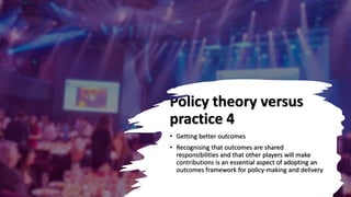 Policy theory versus
practice 4
• Getting better outcomes
• Recognising that outcomes are shared
responsibilities and that other players will make
contributions is an essential aspect of adopting an
outcomes framework for policy-making and delivery
 