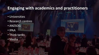 Engaging with academics and practitioners
• Universities
• Research centres
• ANZSOG
• IPAA
• Think tanks
• Media
 