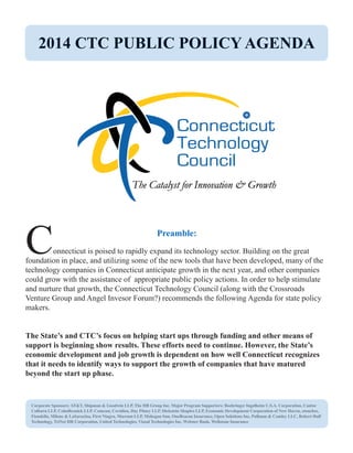 Preamble: 
Connecticut is poised to rapidly expand its technology sector. Building on the great 
foundation in place, and utilizing some of the new tools that have been developed, many of the 
technology companies in Connecticut anticipate growth in the next year, and other companies 
could grow with the assistance of appropriate public policy actions. In order to help stimulate 
and nurture that growth, the Connecticut Technology Council (along with the Crossroads 
Venture Group and Angel Invesor Forum?) recommends the following Agenda for state policy 
makers. 
The State’s and CTC’s focus on helping start ups through funding and other means of 
support is beginning show results. These efforts need to continue. However, the State’s 
economic development and job growth is dependent on how well Connecticut recognizes 
that it needs to identify ways to support the growth of companies that have matured 
beyond the start up phase. 
2014 CTC PUBLIC POLICY AGENDA 
Corporate Sponsors: AT&T, Shipman & Goodwin LLP, The HB Group Inc. Major Program Supporters: Boehringer Ingelheim U.S.A. Corporation, Cantor 
Colburn LLP, CohnReznick LLP, Comcast, Covidien, Day Pitney LLP, Dickstein Shapiro LLP, Economic Development Corporation of New Haven, etouches, 
Fiondella, Milone & LaSaracina, First Niagra, Marcum LLP, Mohegan Sun, OneBeacon Insurance, Open Solutions Inc, Pullman & Comley LLC, Robert Half 
Technology, TriNet HR Corporation, United Technologies, Visual Technologies Inc, Webster Bank, Wellstone Insurance 
 