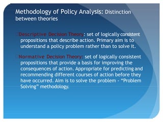 Methodology of Policy Analysis: Distinction
between theories
Descriptive Decision Theory: set of logically consistent
propositions that describe action. Primary aim is to
understand a policy problem rather than to solve it.
Normative Decision Theory: set of logically consistent
propositions that provide a basis for improving the
consequences of action. Appropriate for predicting and
recommending different courses of action before they
have occurred. Aim is to solve the problem - “Problem
Solving” methodology.
 