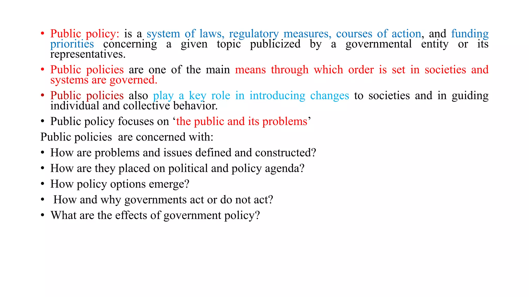 • Public policy: is a system of laws, regulatory measures, courses of action, and funding
priorities concerning a given topic publicized by a governmental entity or its
representatives.
• Public policies are one of the main means through which order is set in societies and
systems are governed.
• Public policies also play a key role in introducing changes to societies and in guiding
individual and collective behavior.
• Public policy focuses on ‘the public and its problems’
Public policies are concerned with:
• How are problems and issues defined and constructed?
• How are they placed on political and policy agenda?
• How policy options emerge?
• How and why governments act or do not act?
• What are the effects of government policy?
 