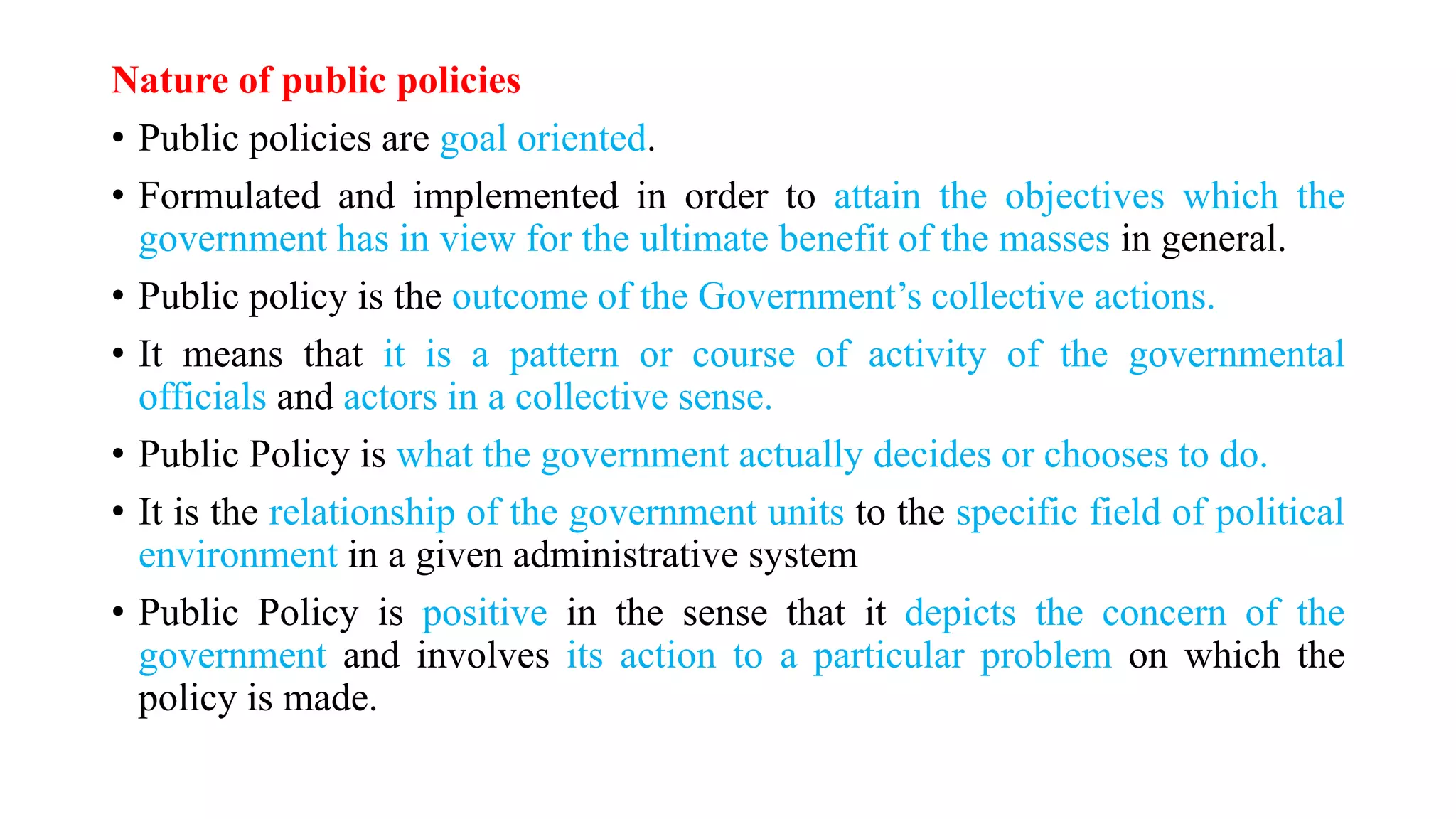 Nature of public policies
• Public policies are goal oriented.
• Formulated and implemented in order to attain the objectives which the
government has in view for the ultimate benefit of the masses in general.
• Public policy is the outcome of the Government’s collective actions.
• It means that it is a pattern or course of activity of the governmental
officials and actors in a collective sense.
• Public Policy is what the government actually decides or chooses to do.
• It is the relationship of the government units to the specific field of political
environment in a given administrative system
• Public Policy is positive in the sense that it depicts the concern of the
government and involves its action to a particular problem on which the
policy is made.
 