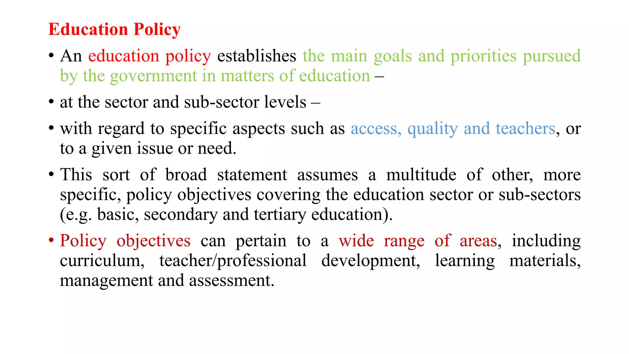 Education Policy
• An education policy establishes the main goals and priorities pursued
by the government in matters of education –
• at the sector and sub-sector levels –
• with regard to specific aspects such as access, quality and teachers, or
to a given issue or need.
• This sort of broad statement assumes a multitude of other, more
specific, policy objectives covering the education sector or sub-sectors
(e.g. basic, secondary and tertiary education).
• Policy objectives can pertain to a wide range of areas, including
curriculum, teacher/professional development, learning materials,
management and assessment.
 