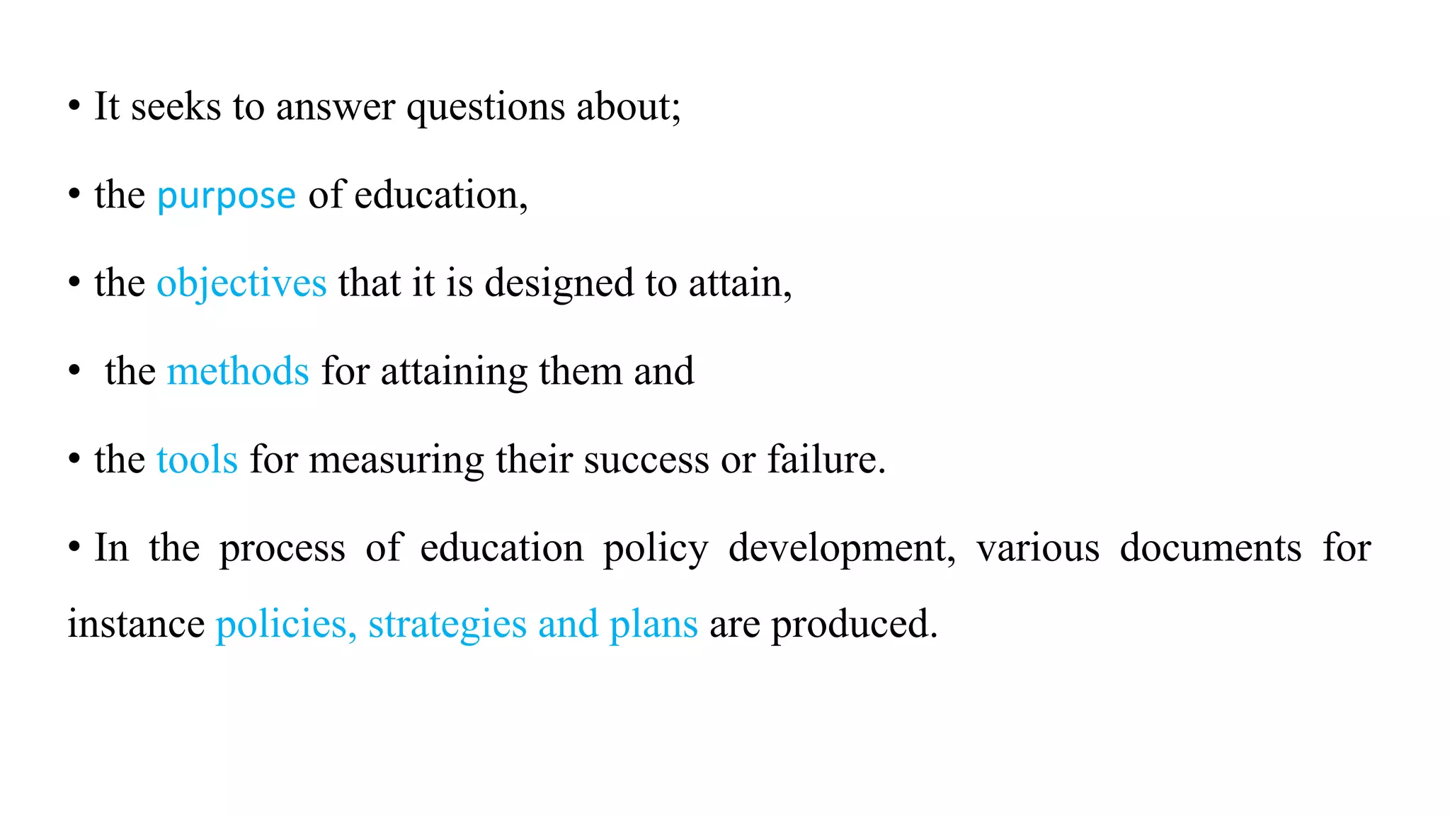 • It seeks to answer questions about;
• the purpose of education,
• the objectives that it is designed to attain,
• the methods for attaining them and
• the tools for measuring their success or failure.
• In the process of education policy development, various documents for
instance policies, strategies and plans are produced.
 