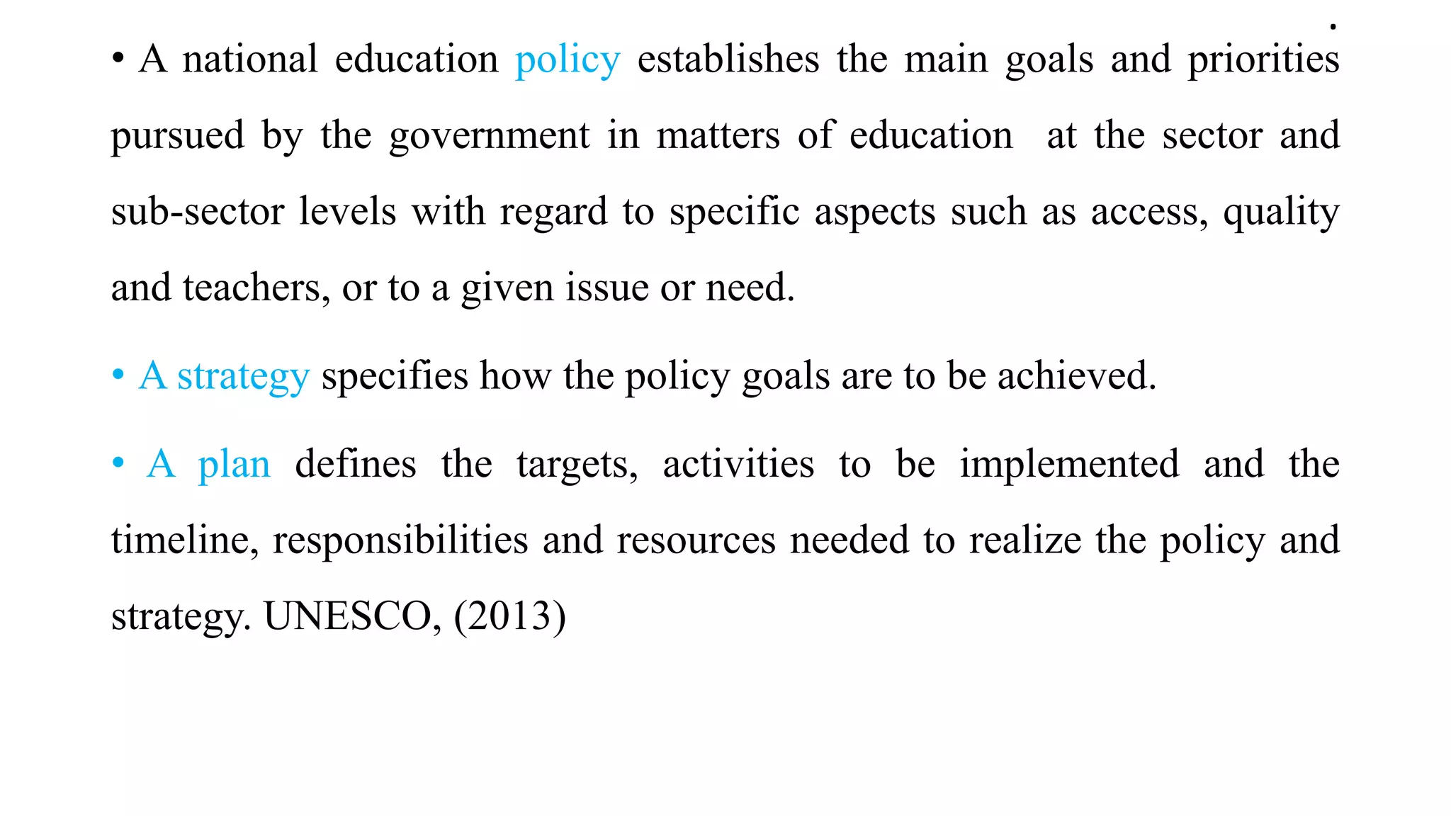 .
• A national education policy establishes the main goals and priorities
pursued by the government in matters of education at the sector and
sub-sector levels with regard to specific aspects such as access, quality
and teachers, or to a given issue or need.
• A strategy specifies how the policy goals are to be achieved.
• A plan defines the targets, activities to be implemented and the
timeline, responsibilities and resources needed to realize the policy and
strategy. UNESCO, (2013)
 