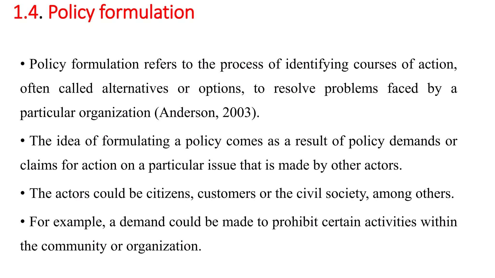 1.4. Policy formulation
• Policy formulation refers to the process of identifying courses of action,
often called alternatives or options, to resolve problems faced by a
particular organization (Anderson, 2003).
• The idea of formulating a policy comes as a result of policy demands or
claims for action on a particular issue that is made by other actors.
• The actors could be citizens, customers or the civil society, among others.
• For example, a demand could be made to prohibit certain activities within
the community or organization.
 