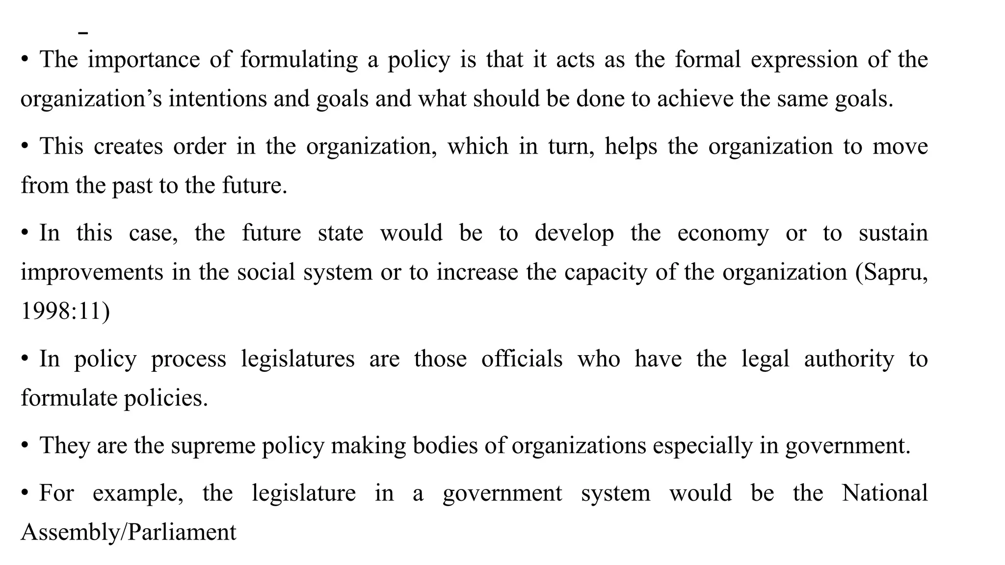 -
• The importance of formulating a policy is that it acts as the formal expression of the
organization’s intentions and goals and what should be done to achieve the same goals.
• This creates order in the organization, which in turn, helps the organization to move
from the past to the future.
• In this case, the future state would be to develop the economy or to sustain
improvements in the social system or to increase the capacity of the organization (Sapru,
1998:11)
• In policy process legislatures are those officials who have the legal authority to
formulate policies.
• They are the supreme policy making bodies of organizations especially in government.
• For example, the legislature in a government system would be the National
Assembly/Parliament
 