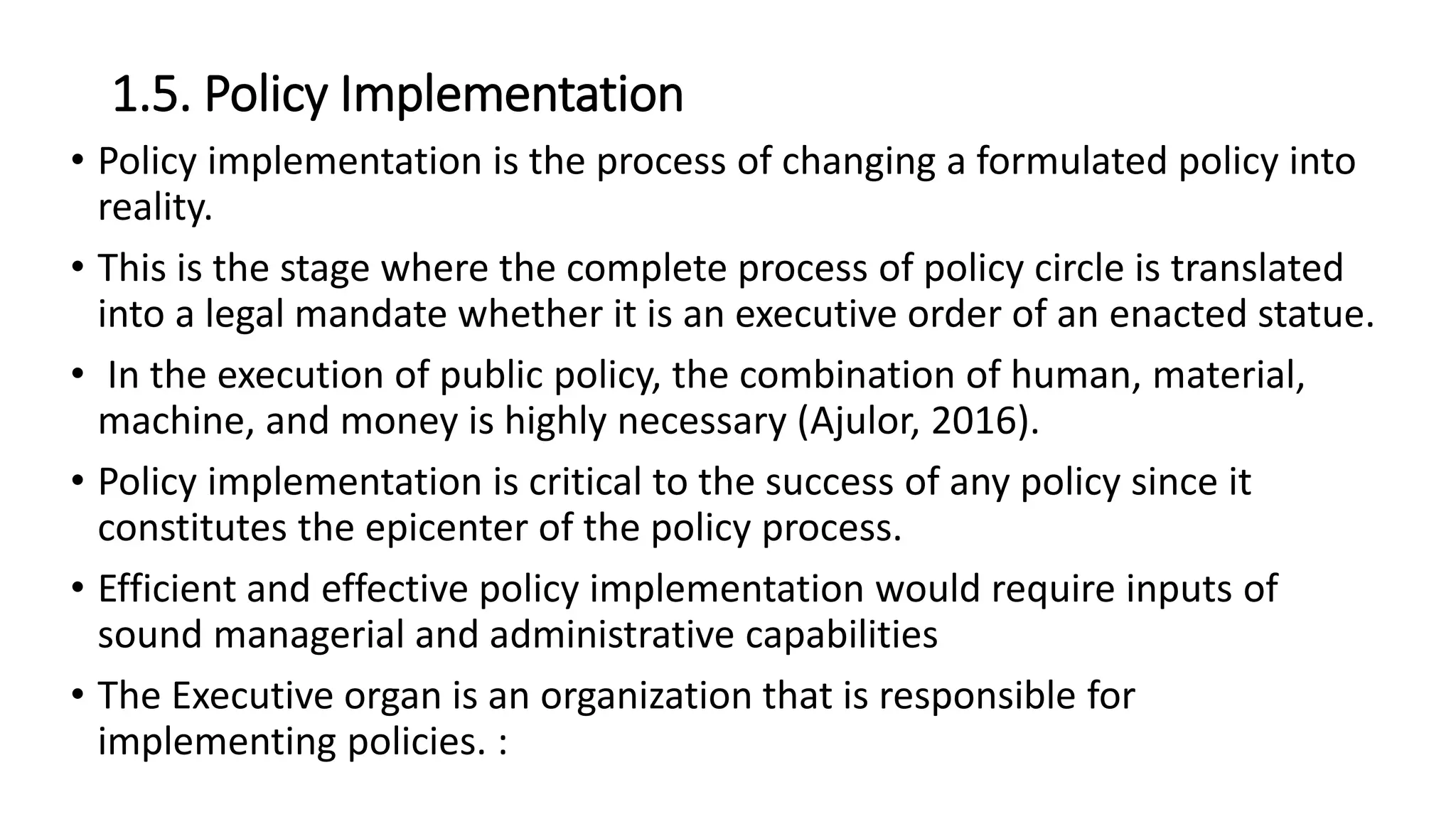 1.5. Policy Implementation
• Policy implementation is the process of changing a formulated policy into
reality.
• This is the stage where the complete process of policy circle is translated
into a legal mandate whether it is an executive order of an enacted statue.
• In the execution of public policy, the combination of human, material,
machine, and money is highly necessary (Ajulor, 2016).
• Policy implementation is critical to the success of any policy since it
constitutes the epicenter of the policy process.
• Efficient and effective policy implementation would require inputs of
sound managerial and administrative capabilities
• The Executive organ is an organization that is responsible for
implementing policies. :
 