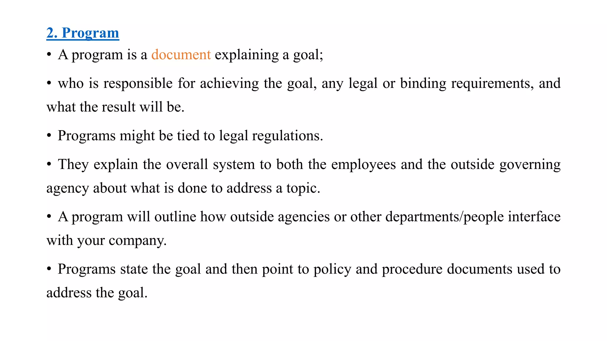 2. Program
• A program is a document explaining a goal;
• who is responsible for achieving the goal, any legal or binding requirements, and
what the result will be.
• Programs might be tied to legal regulations.
• They explain the overall system to both the employees and the outside governing
agency about what is done to address a topic.
• A program will outline how outside agencies or other departments/people interface
with your company.
• Programs state the goal and then point to policy and procedure documents used to
address the goal.
 