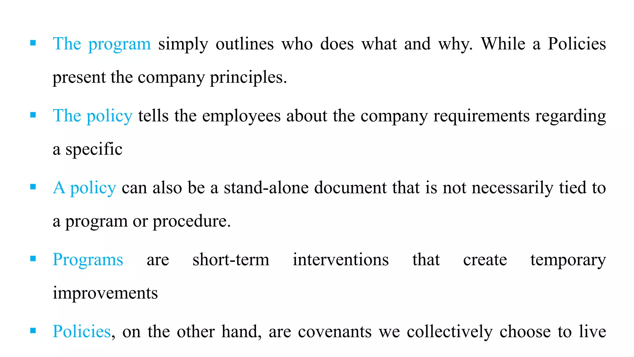  The program simply outlines who does what and why. While a Policies
present the company principles.
 The policy tells the employees about the company requirements regarding
a specific
 A policy can also be a stand-alone document that is not necessarily tied to
a program or procedure.
 Programs are short-term interventions that create temporary
improvements
 Policies, on the other hand, are covenants we collectively choose to live
 