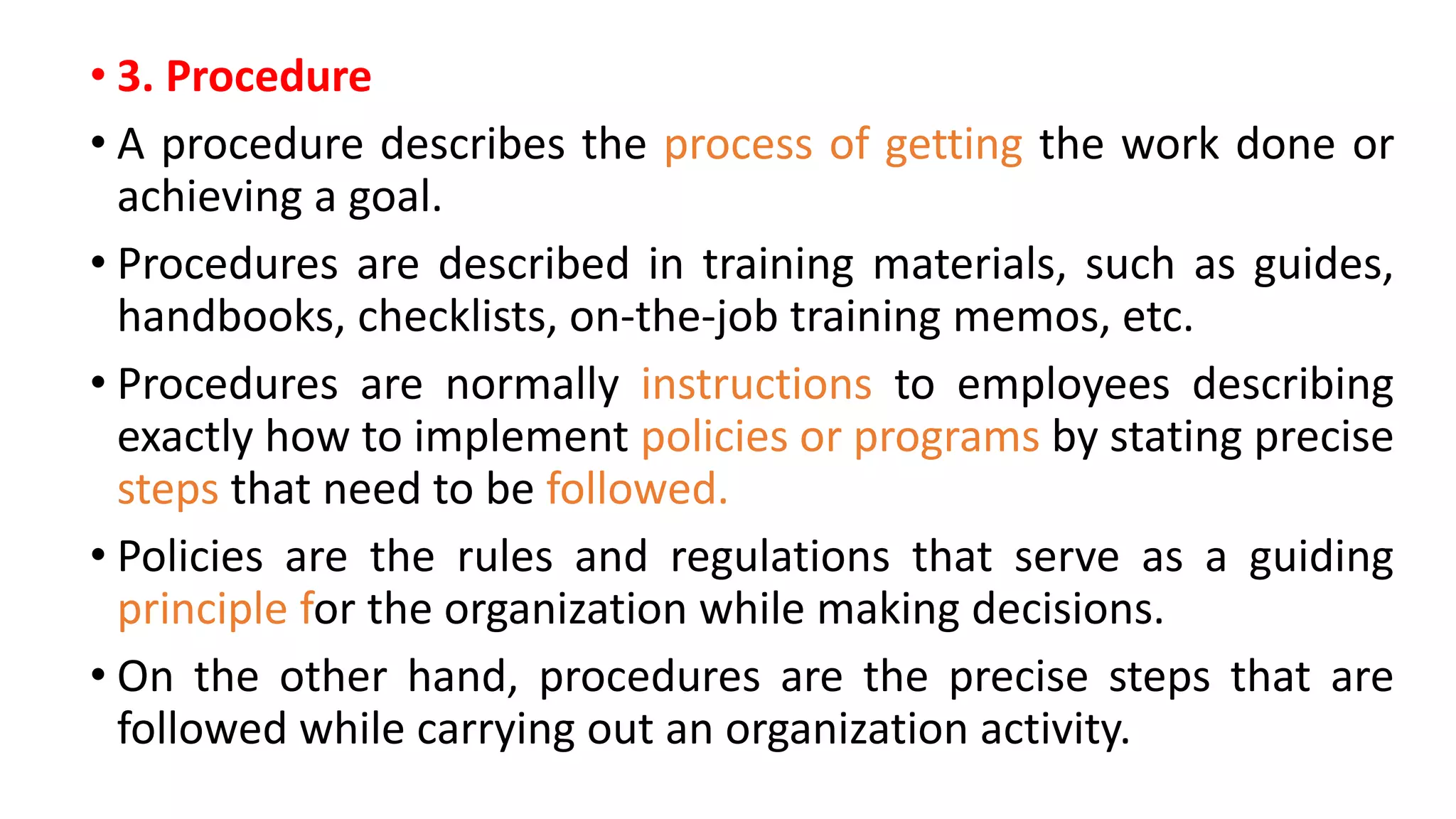 • 3. Procedure
• A procedure describes the process of getting the work done or
achieving a goal.
• Procedures are described in training materials, such as guides,
handbooks, checklists, on-the-job training memos, etc.
• Procedures are normally instructions to employees describing
exactly how to implement policies or programs by stating precise
steps that need to be followed.
• Policies are the rules and regulations that serve as a guiding
principle for the organization while making decisions.
• On the other hand, procedures are the precise steps that are
followed while carrying out an organization activity.
 
