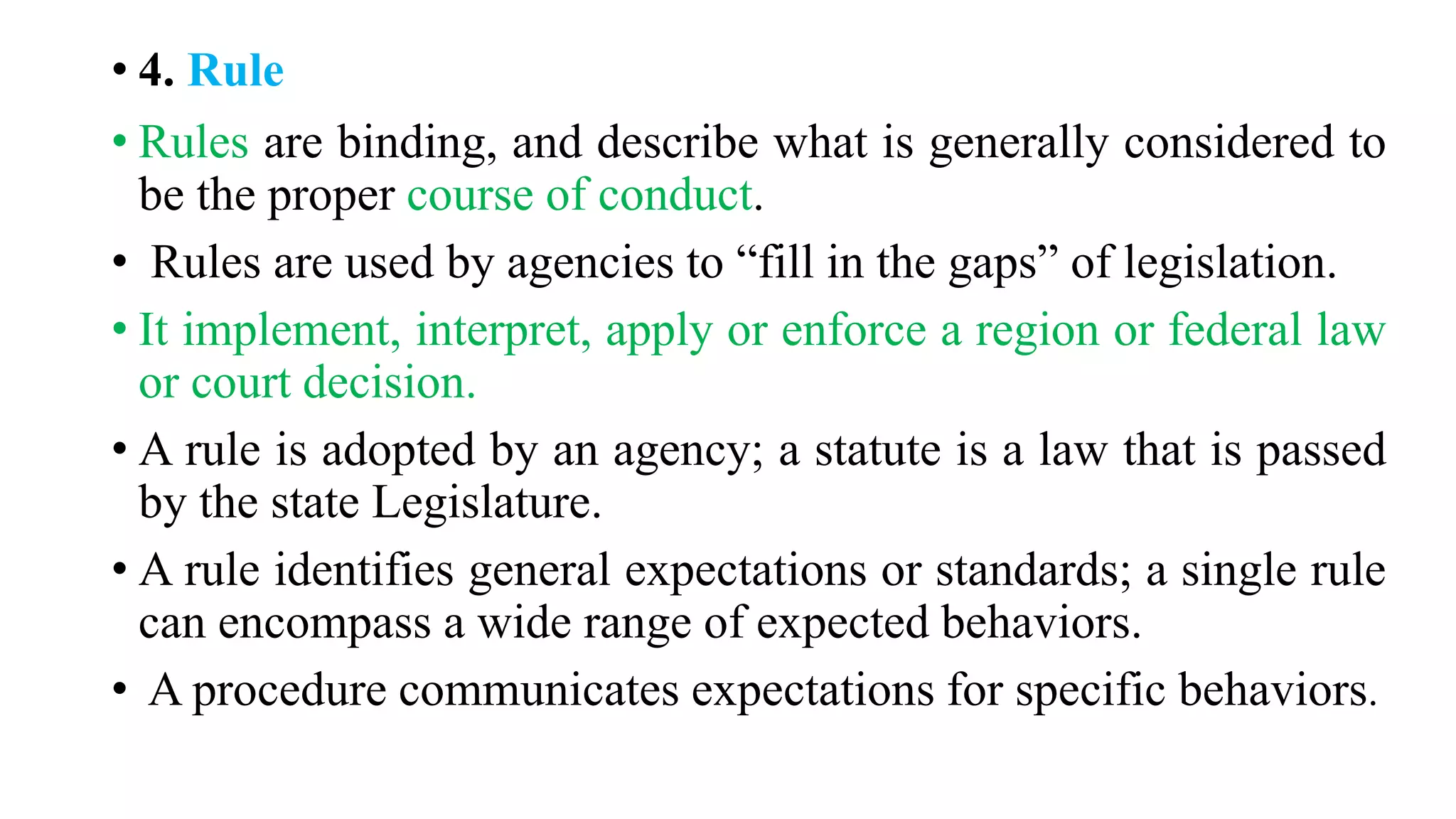 • 4. Rule
• Rules are binding, and describe what is generally considered to
be the proper course of conduct.
• Rules are used by agencies to “fill in the gaps” of legislation.
• It implement, interpret, apply or enforce a region or federal law
or court decision.
• A rule is adopted by an agency; a statute is a law that is passed
by the state Legislature.
• A rule identifies general expectations or standards; a single rule
can encompass a wide range of expected behaviors.
• A procedure communicates expectations for specific behaviors.
 