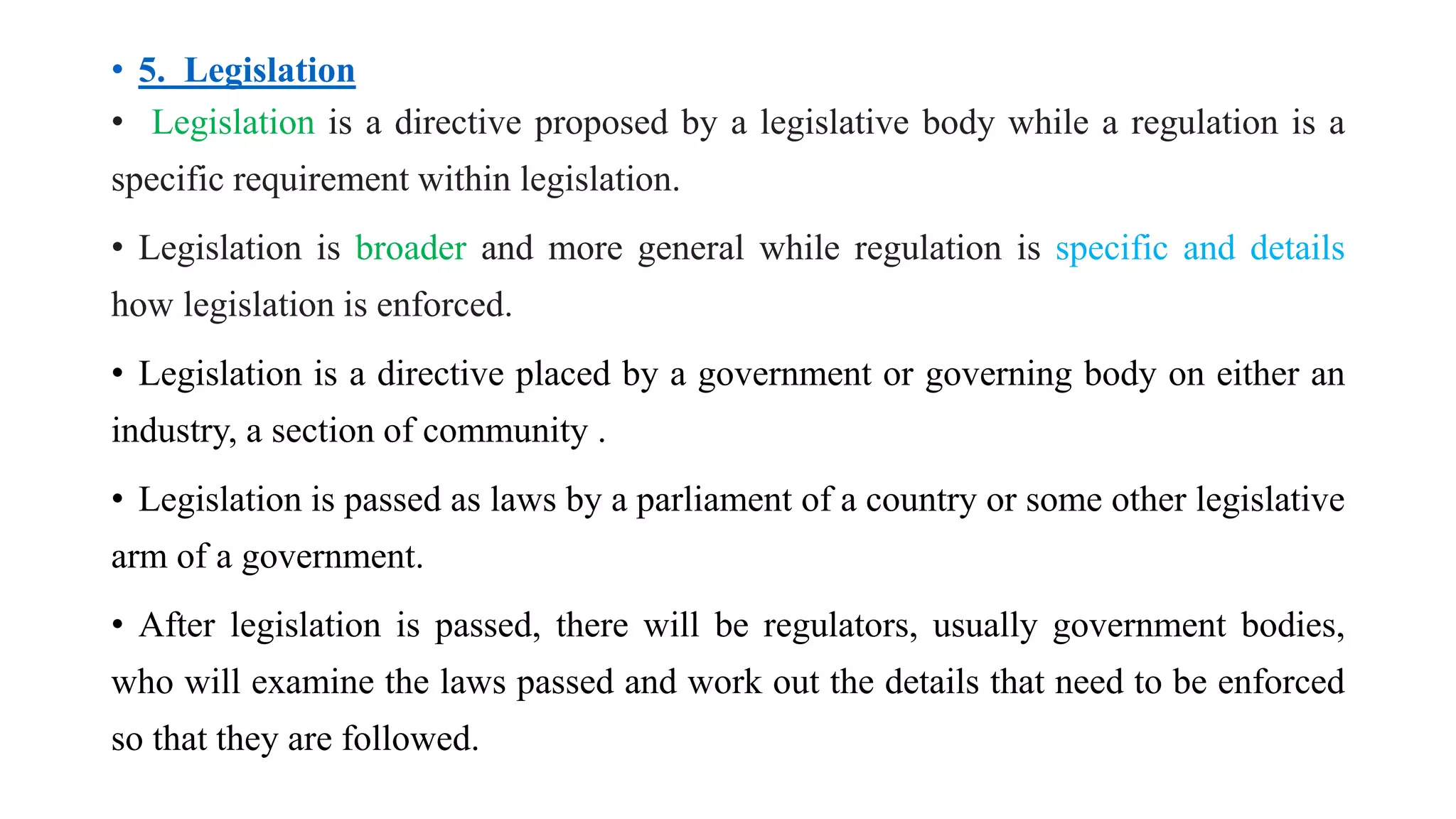 • 5. Legislation
• Legislation is a directive proposed by a legislative body while a regulation is a
specific requirement within legislation.
• Legislation is broader and more general while regulation is specific and details
how legislation is enforced.
• Legislation is a directive placed by a government or governing body on either an
industry, a section of community .
• Legislation is passed as laws by a parliament of a country or some other legislative
arm of a government.
• After legislation is passed, there will be regulators, usually government bodies,
who will examine the laws passed and work out the details that need to be enforced
so that they are followed.
 